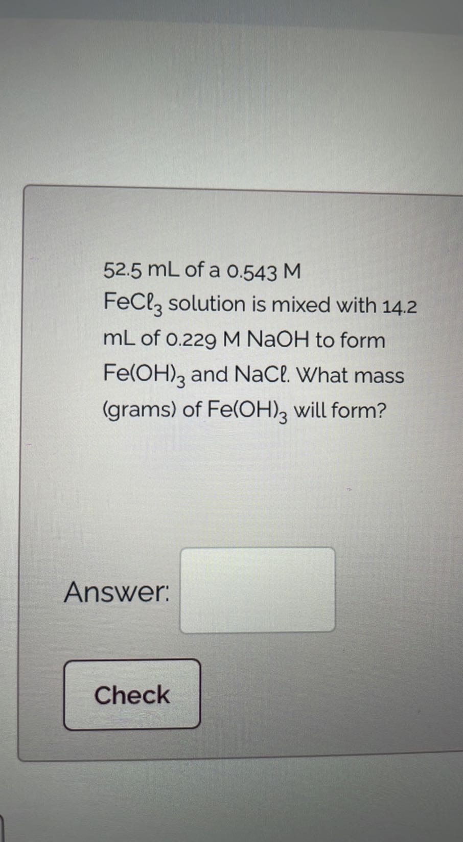 52.5 mL of a 0.543 M FeCl3 solution is mixed with 14.2 mL of 0.229 M NaOH to form Fe(OH)3 and NaCl . What mass (grams) of Fe(OH) 3 will form?

Answer: □

Check