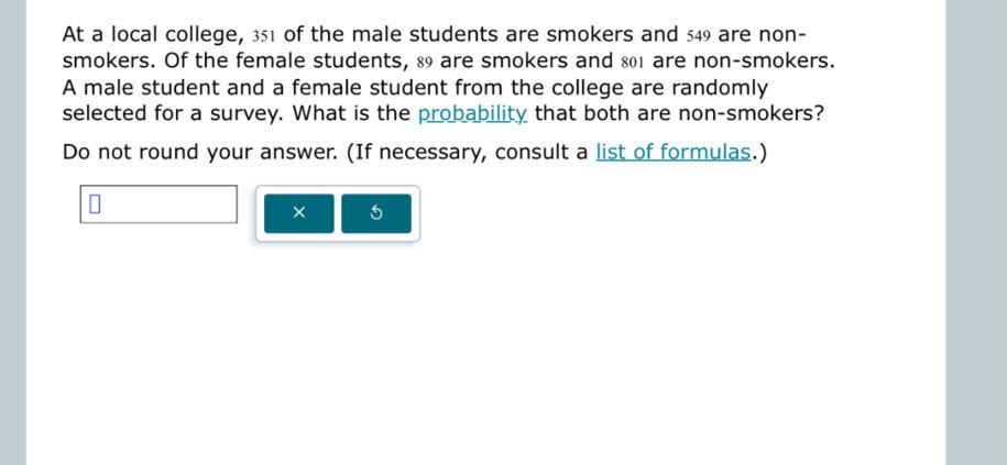At a local college, 351 of the male students are smokers and 549 are nonsmokers. Of the female students, 89 are smokers and 801 are non-smokers. A male student and a female student from the college are randomly selected for a survey. What is the probability that both are non-smokers?

Do not round your answer. (If necessary, consult a list of formulas.)
□