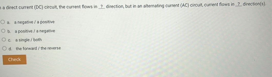 a direct current ( DC ) circuit, the current flows in ? direction, but in an alternating current (AC) circuit, current flows in ? direction(s).
a. a negative / a positive
b. a positive / a negative
c. a single / both
d. the forward/the reverse

Check