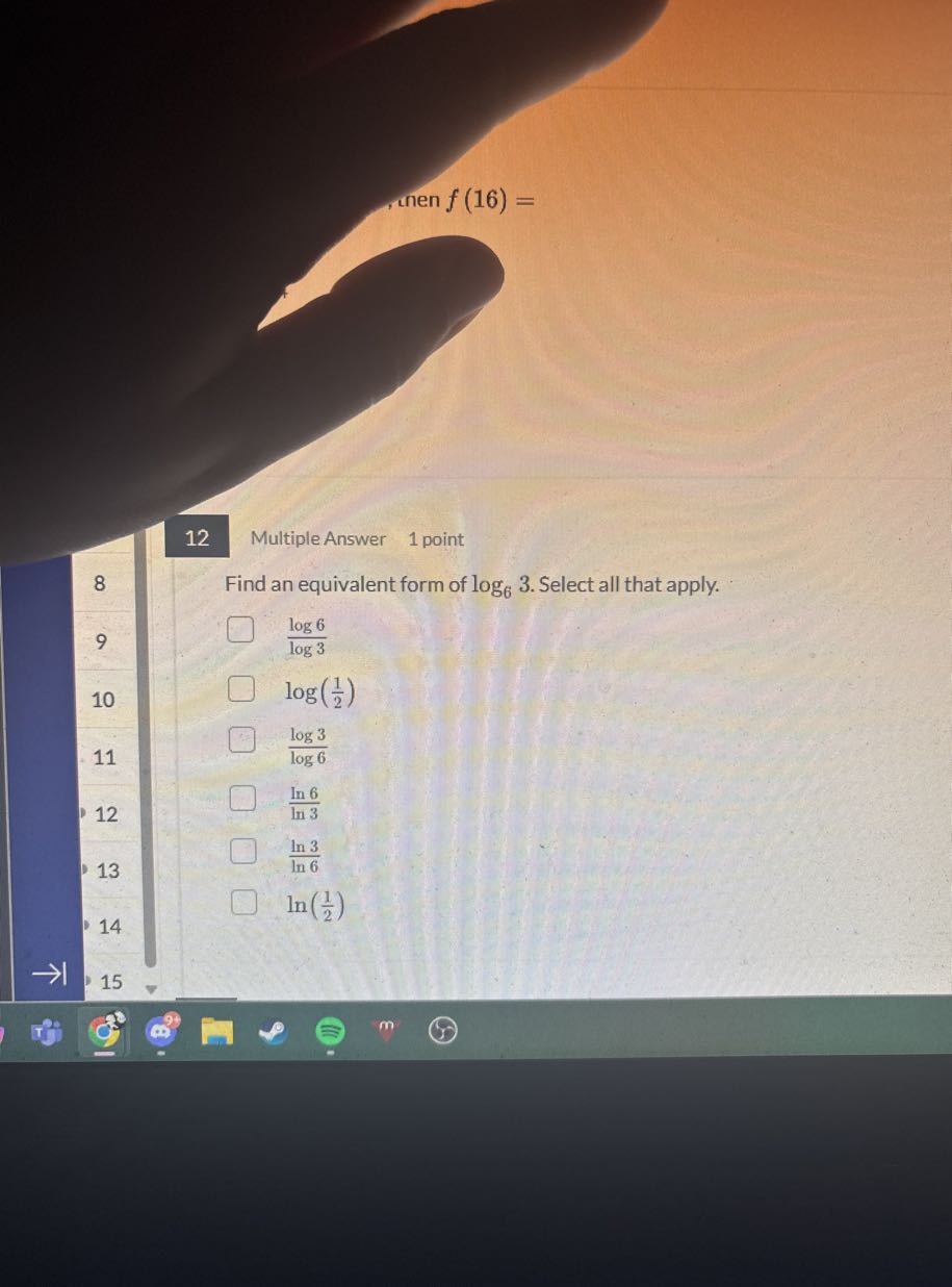 then f(16)=
12
Multiple Answer
1 point
8

Find an equivalent form of log6 3. Select all that apply.
9
(log 6)/(log 3)
10
log((1)/(2))
(log 3)/(log 6)
11
(ln 6)/(ln 3)
12
(ln 3)/(ln 6)
13
ln((1)/(2))