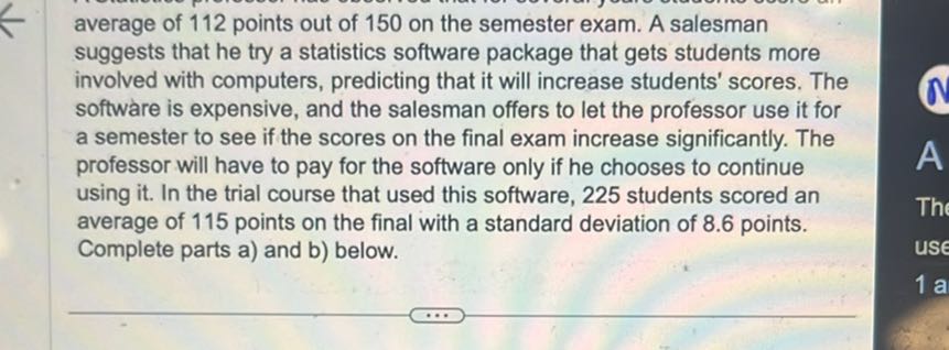 average of 112 points out of 150 on the semester exam. A salesman suggests that he try a statistics software package that gets students more involved with computers, predicting that it will increase students' scores. The software is expensive, and the salesman offers to let the professor use it for a semester to see if the scores on the final exam increase significantly. The professor will have to pay for the software only if he chooses to continue using it. In the trial course that used this software, 225 students scored an average of 115 points on the final with a standard deviation of 8.6 points. Complete parts a) and b) below.