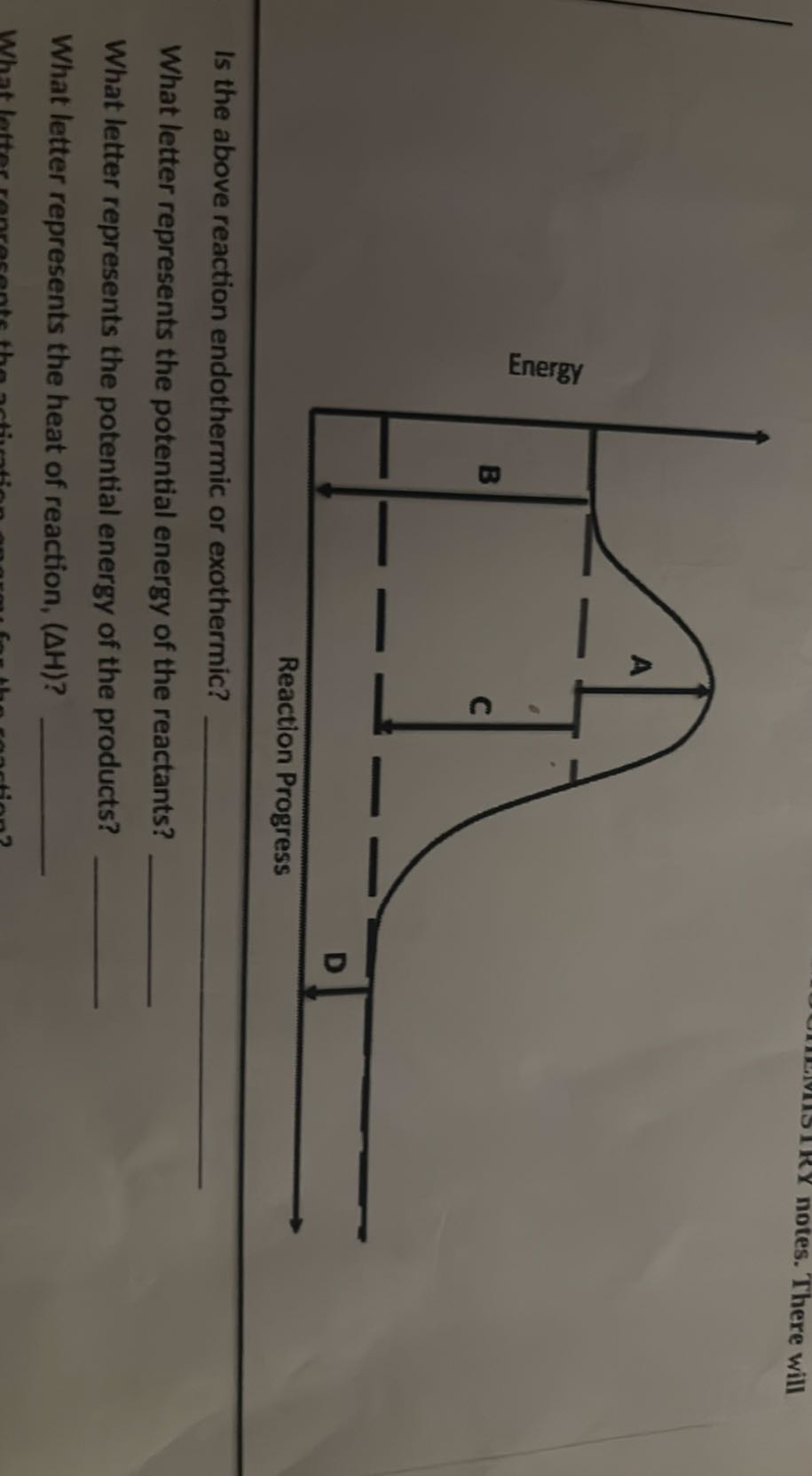notes. There will

Is the above reaction endothermic or exothermic?
What letter represents the potential energy of the reactants? 
What letter represents the potential energy of the products? 
What letter represents the heat of reaction, (ΔH) ? 