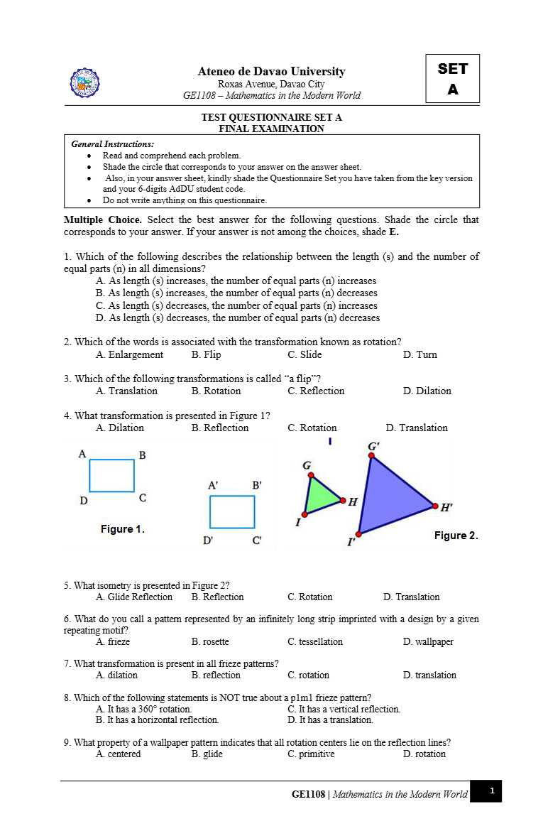 Ateneo de Davao University
Roxas Avenue, Davao City GE1108 - Mathematics in the Modern World

TEST QUESTIONNAIRE SET A FINAL EXAMINATION
General Instructions:
- Read and comprehend each problem.
- Shade the circle that corresponds to your answer on the answer sheet.
- Also, in your answer sheet, kindly shade the Questionnaire Set you have taken from the key version and your 6-digits AdDU student code.
- Do not write anything on this questionnaire.

Multiple Choice. Select the best answer for the following questions. Shade the circle that corresponds to your answer. If your answer is not among the choices, shade 𝐄.
1. Which of the following describes the relationship between the length (s) and the number of equal parts ( n ) in all dimensions?
A. As length (s) increases, the number of equal parts ( n ) increases
B. As length (s) increases, the number of equal parts ( n ) decreases
C. As length (s) decreases, the number of equal parts ( n ) increases
D. As length ( s ) decreases, the number of equal parts ( n ) decreases
2. Which of the words is associated with the transformation known as rotation?
A. Enlargement
B. Flip
C. Slide
D. Turn
3. Which of the following transformations is called "a flip"?
A. Translation
B. Rotation
C. Reflection
D. Dilation
4. What transformation is presented in Figure 1?
A. Dilation
B. Reflection
C. Rotation
D. Translation

Figure 1.
C. Rotation
B. Reflection

Figure 2.
5. What isometry is presented in Figure 2?
A. Glide Reflection
D. Translation
6. What do you call a pattern represented by an infinitely long strip imprinted with a design by a given repeating motif?
A. frieze
B. rosette
C. tessellation
D. wallpaper
7. What transformation is present in all frieze patterns?
A. dilation
B. reflection
C. rotation
D. translation
8. Which of the following statements is NOT true about a plm1 frieze pattern?
A. It has a 360^∘ rotation.
C. It has a vertical reflection.
B. It has a horizontal reflection.
D. It has a translation.
9. What property of a wallpaper pattern indicates that all rotation centers lie on the reflection lines?
A. centered
B. glide
C. primitive
D. rotation
GE1108 | Mathematics in the Modern World
1