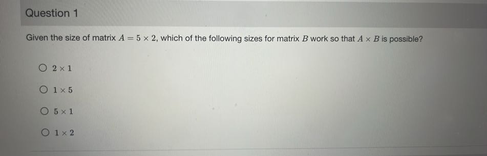 Question 1

Given the size of matrix A=5 × 2, which of the following sizes for matrix B work so that A × B is possible?
2 × 1
1 × 5
5 × 1
1 × 2