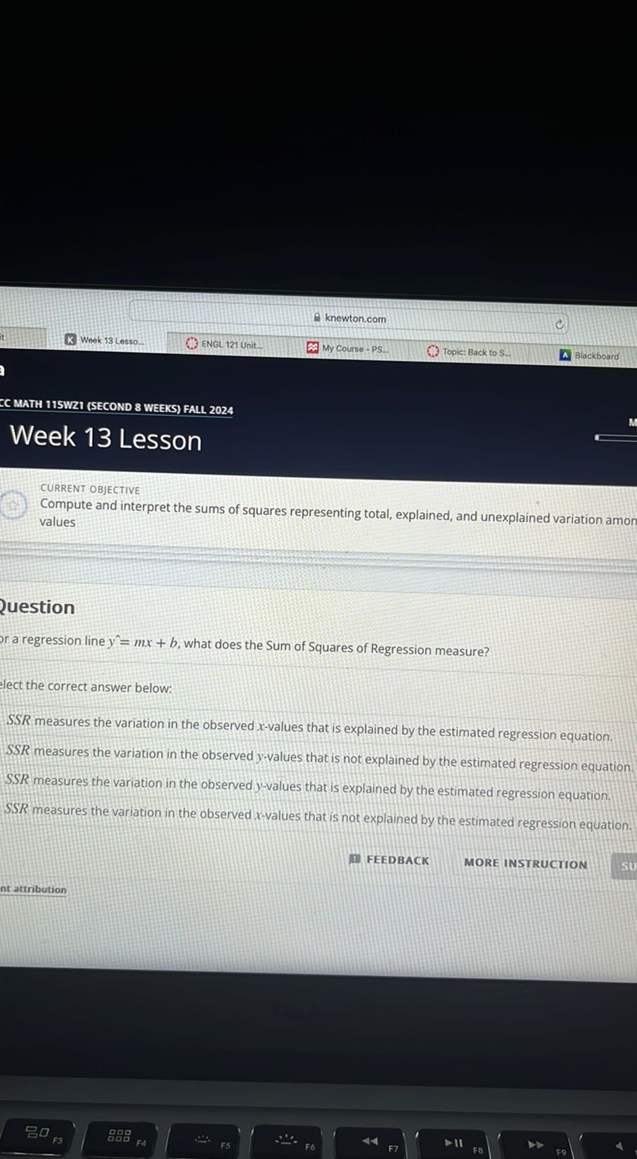 knewton.com
it
Week 13 Lesso.
ENGL 121 Unit.
My Course - PS.
Topic: Back to S.
Blackboard
EC MATH 11SWR1 (SECOND 8 WEEKS) FALL 2024
Week 13 Lesson

CURRENT ObJECTIVE
Compute and interpret the sums of squares representing total, explained, and unexplained variation amon values
uestion
a regression line y=m x+b, what does the Sum of Squares of Regression measure?
lect the correct answer below:

SSR measures the variation in the observed x-values that is explained by the estimated regression equation.
S S R measures the variation in the observed y-values that is not explained by the estimated regression equation.
SSR measures the variation in the observed y-values that is explained by the estimated regression equation.
SSR measures the variation in the observed x-values that is not explained by the estimated regression equation.
FEEDBACK
MORE INSTRUCTION