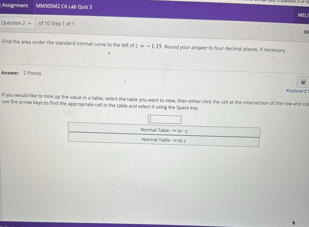 Find the area under the standard normal curve to the left of z = -1.15. Round your answer to four decimal places, if necessary.

Answer 2 Points

If you would like to look up the value in a table, select the table you want to view, then either click the cell at the intersection of the row and col use the arrow keys to find the appropriate cell in the table and select it using the Space key.

Normal Table -? to -z
Normal Table -? to z