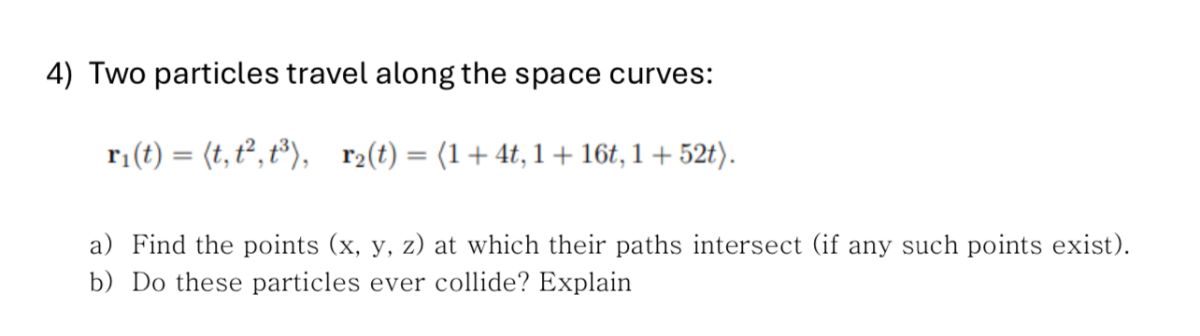4) Two particles travel along the space curves:

    𝐫1(t)=⟨ t, t^2, t^3⟩,   𝐫2(t)=⟨ 1+4 t, 1+16 t, 1+52 t⟩ .

a) Find the points ( x, y, z) at which their paths intersect (if any such points exist).
b) Do these particles ever collide? Explain