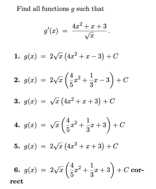 Find all functions g such that

    g^'(x)=(4 x^2+x+3)/(√(x)) .

1. g(x)=2 √(x)(4 x^2+x-3)+C
2. g(x)=2 √(x)((4)/(5) x^2+(1)/(3) x-3)+C
3. g(x)=√(x)(4 x^2+x+3)+C
4. g(x)=√(x)((4)/(5) x^2+(1)/(3) x+3)+C
5. g(x)=2 √(x)(4 x^2+x+3)+C
6. g(x)=2 √(x)((4)/(5) x^2+(1)/(3) x+3)+C correct