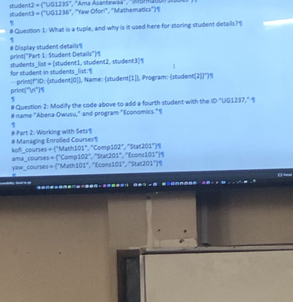 student2 = ("UG1235","Ama Asantewaa", Intormation stuuies
student3 = ("UG1236", "Yaw Oforl", "Mathematics")9
1
#Question 1: What is a tuple, and why is it used here for storing student details?
I
# Display-student details
print("Part 1: Student Details")
studentslist = [student1, student2, student3]Y
for student in studentslist:-f
Print(f'ID: {student[0]}, Name: (student[1]}, Program: {student[2]}")?
print(" n ")
I
# Question 2: Modify the code above to add a fourth student with the ID "UG1237," # name "Abena-Owusu," and program "Economics."I
I
#Part 2: Working with Sets II
# Managing Enrolled Courses koficourses = {"Math101", "Comp102", "Stat201"}|
amacourses = {"Comp102", "Stat201", "Econs101")|
yawcourses = { "Math101","Econs101","Stat201"}1