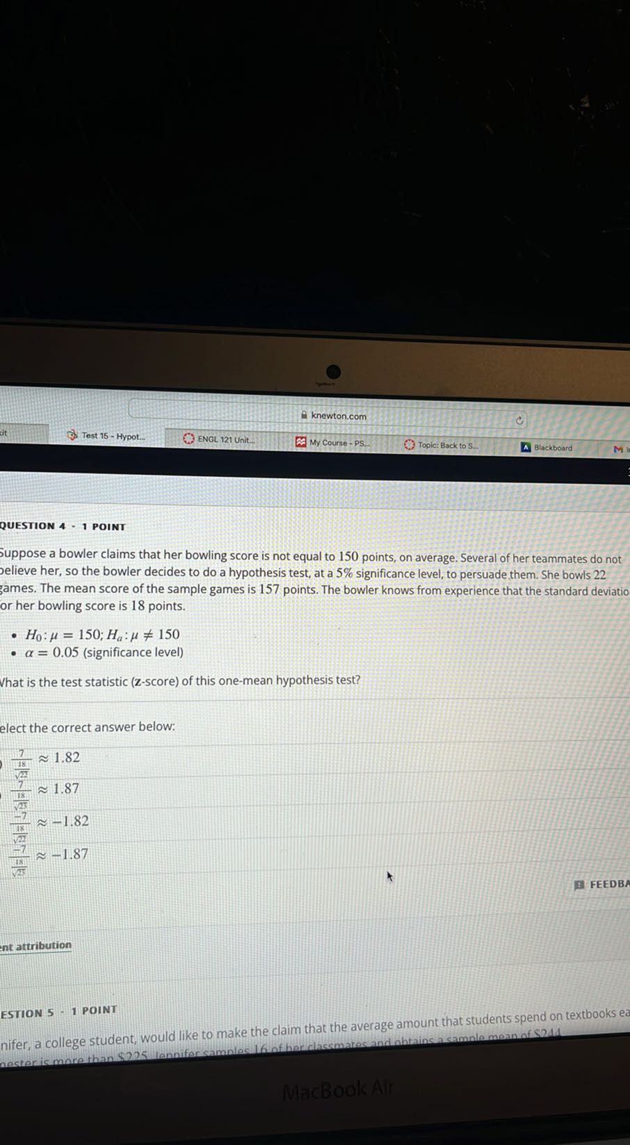 knewton.com
i t
Test 15 - Hypot.
ENGL 121 Unit.
My Course - PS.
Topic: Back to S...
Blackboard

QUESTION 4 - 1 POINT
Suppose a bowler claims that her bowling score is not equal to 150 points, on average. Several of her teammates do not elieve her, so the bowler decides to do a hypothesis test, at a 5 % significance level, to persuade them. She bowls 22 james. The mean score of the sample games is 157 points. The bowler knows from experience that the standard deviatio or her bowling score is 18 points.
- H0: μ=150 ; Ha: μ≠ 150
- α=0.05 (significance level)

Vhat is the test statistic ( 𝐳-score) of this one-mean hypothesis test?
elect the correct answer below:

    (7)/((18)/(√(22)))≈ 1.82 
        (7)/((78)/(√(23)))≈ 1.87 
        (-7)/((18)/(√(2)))≈-1.82 
        (-7)/((18)/(√(23)))≈-1.87

FEEDB

ESTION 5 - 1 POINT
nifer, a college student, would like to make the claim that the average amount that students spend on textbooks ea
MacBookAir