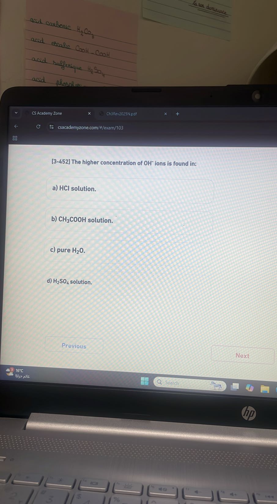 Laion dorisuce
acid caulbonic H2CO3
acid ernalic COOH-COOH
acid sulferique 4 NO
acid
Phosphow.
CS Academy Zone
Ch3Rev2025N.pdf
csacademyzone.com/#/exam/103
?
[3-452] The higher concentration of OH^-ions is found in:
a) HCl solution.
b) CH3COOH solution.
c) pure H2O.
d) H2SO4 solution.
Previous
Next
16^∘C
tijp pile
Search