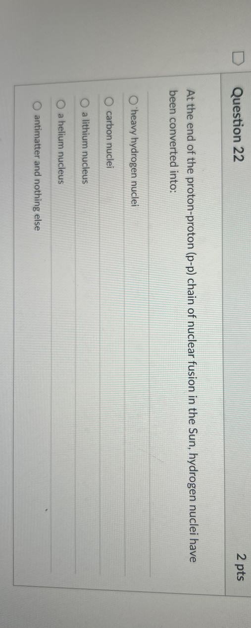 Question 22
2 pts

At the end of the proton-proton ( p-p ) chain of nuclear fusion in the Sun, hydrogen nuclei have been converted into:
'heavy hydrogen nuclei
carbon nuclei
a lithium nucleus
a helium nucleus
antimatter and nothing else