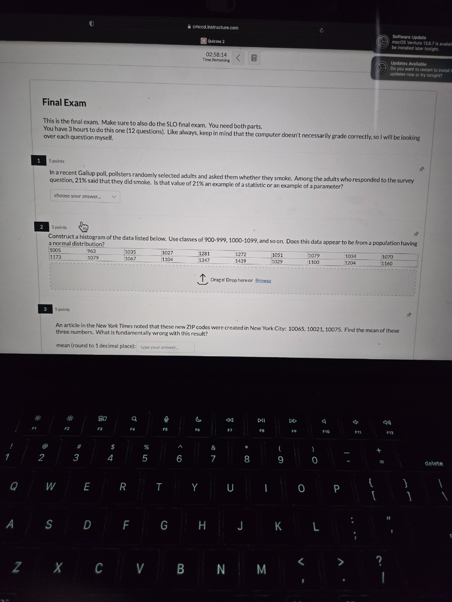 cmecd.instructure.com
Software Update
Quizzes 2
macOS Ventura 13.6 .7 is awails
be installed later tonight.
02: 58: 14
Updates Available
Do you want to restart to ingtall:
undates now or try tonight?
Final Exam

This is the final exam. Make sure to also do the SLO final exam. You need both parts. You have 3 hours to do this one (12 questions). Like always, keep in mind that the computer doesn't necessarily grade correctly, so I will be looking over each question myself.
1
5 points
In a recent Gallup poll, pollsters randomly selected adults and asked them whether they smoke. Among the adults who responded to the survey question, 21 % said that they did smoke. Is that value of 21 % an example of a statistic or an example of a parameter?
choose your answer...
2
5 points
Construct a histogram of the data listed below. Use classes of 900-999, 1000-1099, and so on. Does this data appear to be from a population having a normal distribution?

1005     963     1035     1027     1281 

1173     1079     1067     1104     1347 

                


Drag n' Drop hereor Browse
3
5 points
An article in the New York Times noted that these new ZIP codes were created in New York City: 10065, 10021, 10075. Find the mean of these three numbers. What is fundamentally wrong with this result?
mean (round to 1 decimal place):
type your answer...
