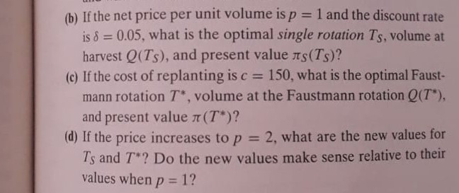 (b) If the net price per unit volume is p=1 and the discount rate is δ=0.05, what is the optimal single rotation TS, volume at harvest Q(TS), and present value πS(TS) ?
(c) If the cost of replanting is c=150, what is the optimal Faustmann rotation T^*, volume at the Faustmann rotation Q(T^*), and present value π(T^*) ?
(d) If the price increases to p=2, what are the new values for TS and T^* ? Do the new values make sense relative to their values when p=1 ?