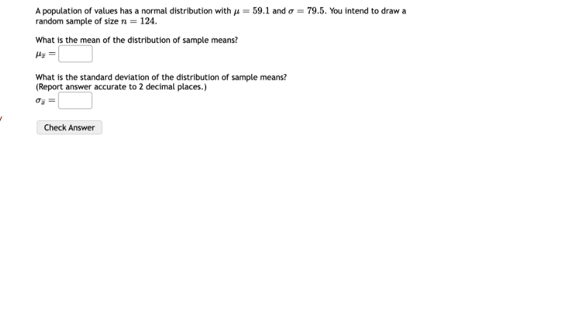 A population of values has a normal distribution with ? = 59.1 and ? = 79.5. You intend to draw a random sample of size n = 124.

What is the mean of the distribution of sample means?
??x =

What is the standard deviation of the distribution of sample means?
(Report answer accurate to 2 decimal places.)
??x =