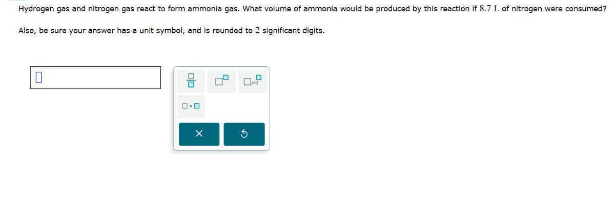 Hydrogen gas and nitrogen gas react to form ammonia gas. What volume of ammonia would be produced by this reaction if 8.7 L of nitrogen were consumed?

Also, be sure your answer has a unit symbol, and is rounded to 2 significant digits.
□



□ no
-?