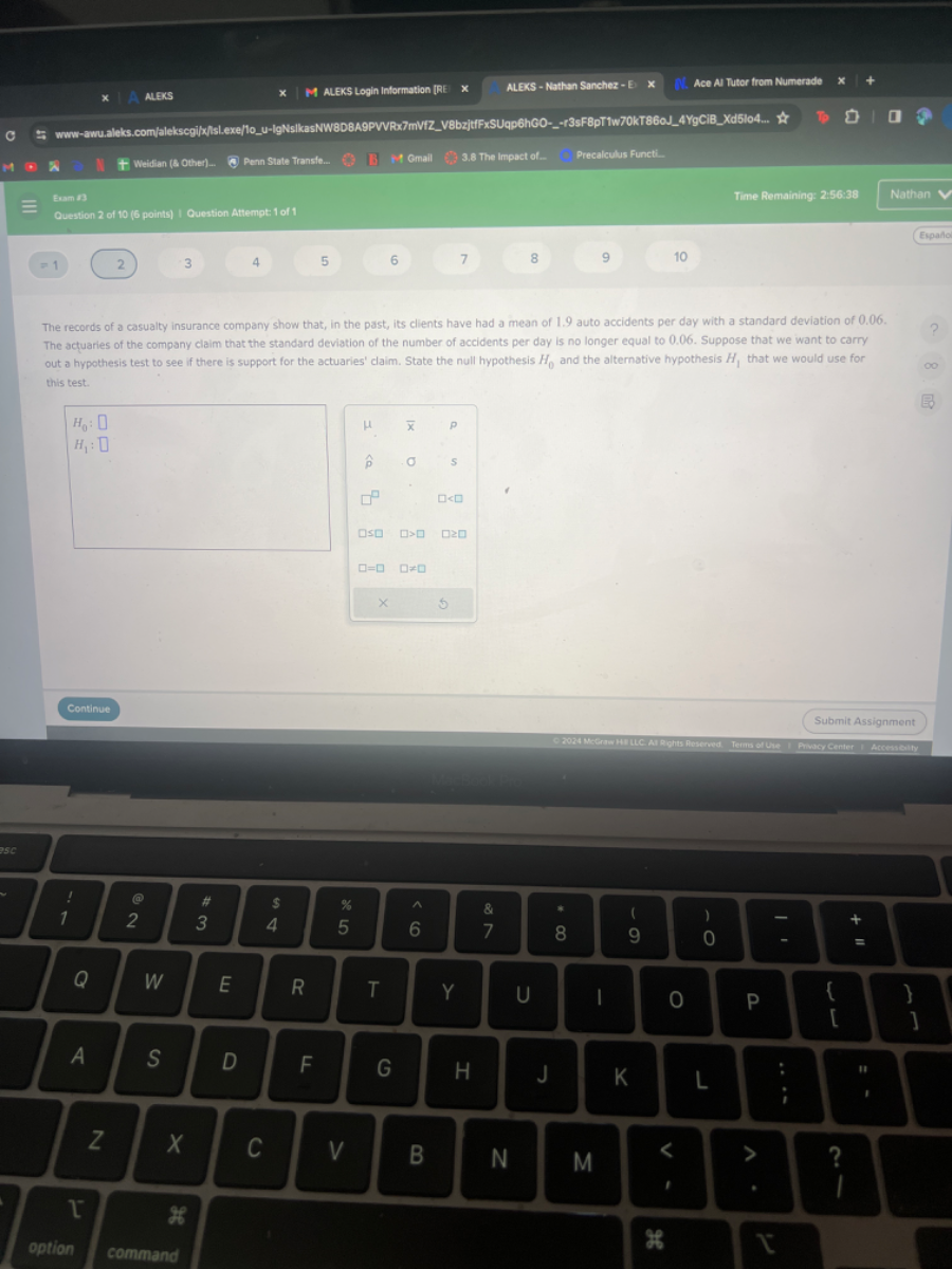 Weiflan (8 other).
Penn Strate Transte..
1 Omail
3.8 the impact of -
Precalculus Functi.
Eram 1 ?
Time Remaining: 2:56:38
Nathar
Question 2 of 10(0 points ) Cucstion Attempt: 1 of 1
Espafo
=1
2
3
4
5
6
7
8
9
10
The records of a casualty insurance company show that, in the past, its clients have had a mean of 1.9 auto accidents per day with a standard deviation of 0.06 . The actuaries of the company claim that the standard deviation of the number of accidents per day is no longer equal to 0.06 . Suppose that we want to carry out a hypothesis test to see if there is support for the actuaries' claim. State the null hypothesis H0 and the alternotive hypothesis H1, that we woutd use for this test.
Continue
Submit Assignment