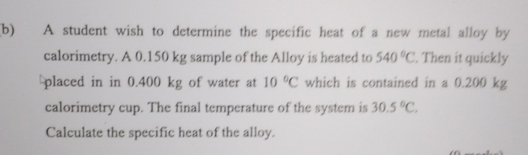 b) A student wish to determine the specific heat of a new metal alloy by calorimetry. A 0.150 kg sample of the Alloy is heated to 540^∘C. Then it quickly placed in in 0.400 kg of water at 10^∘C which is contained in a 0.200 kg calorimetry cup. The final temperature of the system is 30.5^∘C.

Calculate the specific heat of the alloy.