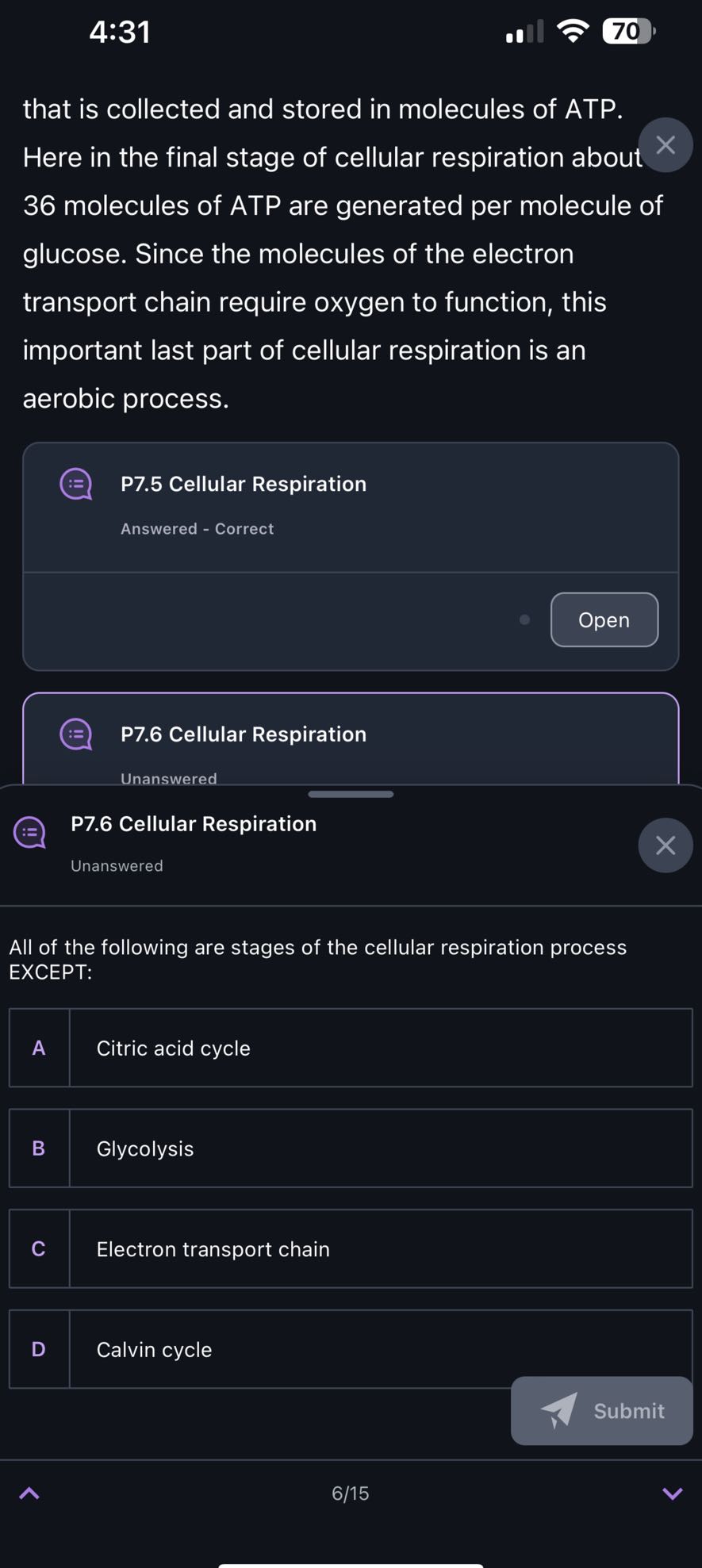 4:31
70

that is collected and stored in molecules of ATP. Here in the final stage of cellular respiration about 36 molecules of ATP are generated per molecule of glucose. Since the molecules of the electron transport chain require oxygen to function, this important last part of cellular respiration is an aerobic process.

P7.5 Cellular Respiration

Answered - Correct

Open

P7.6 Cellular Respiration

Unanswered

P7.6 Cellular Respiration

Unanswered

All of the following are stages of the cellular respiration process EXCEPT:

A Citric acid cycle

B Glycolysis

C Electron transport chain

D Calvin cycle

Submit
6/15