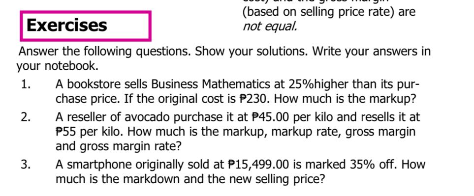 (based on selling price rate) are
Exercises not equal.

Answer the following questions. Show your solutions. Write your answers in your notebook.
1. A bookstore sells Business Mathematics at 25 % higher than its purchase price. If the original cost is P 230 . How much is the markup?
2. A reseller of avocado purchase it at 𝐏 45.00 per kilo and resells it at P55 per kilo. How much is the markup, markup rate, gross margin and gross margin rate?
3. A smartphone originally sold at P 15,499.00 is marked 35 % off. How much is the markdown and the new selling price?