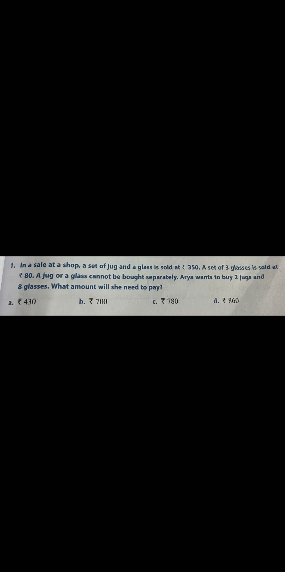 1. In a sale at a shop, a set of jug and a glass is sold at ? 350. A set of 3 glasses is sold at ? 8 0. A jug or a glass cannot be bought separately. Arya wants to buy 2 jugs and 8 glasses. What amount will she need to pay?
a. ? 430
b. ? 700
c. ? 780
d. ? 860