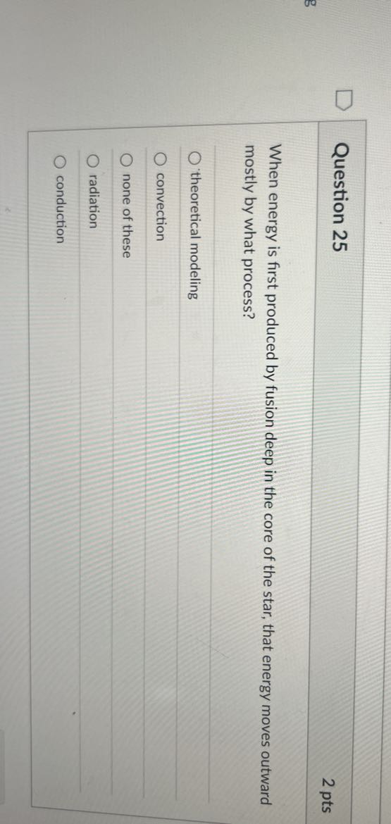 Question 25
2 pts

When energy is first produced by fusion deep in the core of the star, that energy moves outward mostly by what process?
theoretical modeling
convection
none of these
radiation
conduction