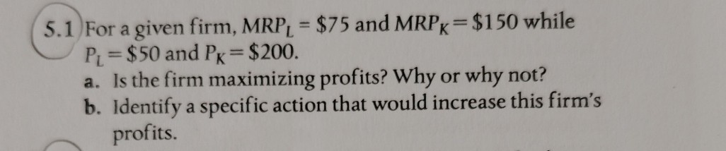 5.1 For a given firm, M R PL=$ 75 and M R PK=$ 150 while PL=$ 50 and PK=$ 200.
a. Is the firm maximizing profits? Why or why not?
b. Identify a specific action that would increase this firm's profits.