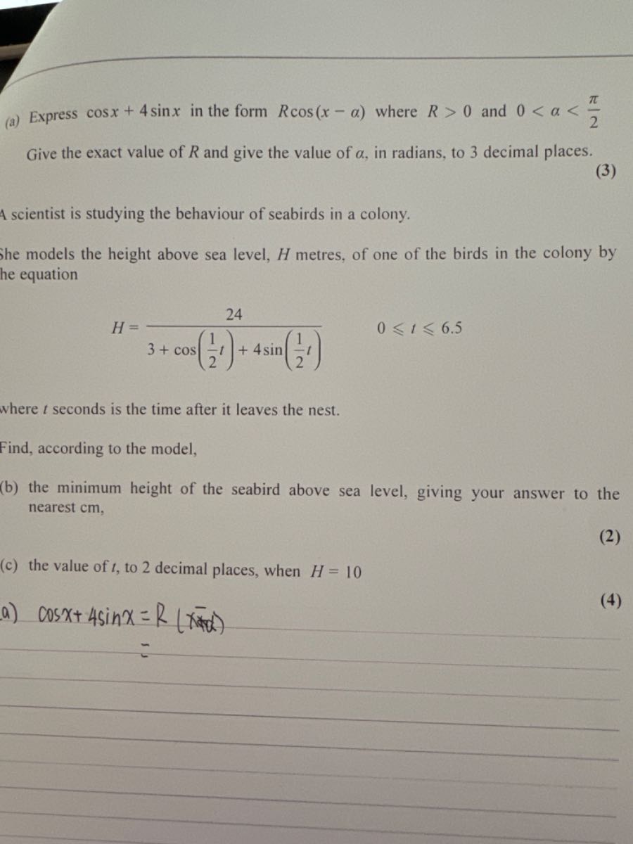 (a) Express cos x+4 sin x in the form R cos (x-α) where R>0 and 0<α<(π)/(2) Give the exact value of R and give the value of α, in radians, to 3 decimal places.
(3)

A scientist is studying the behaviour of seabirds in a colony.
She models the height above sea level, H metres, of one of the birds in the colony by he equation

    H=(24)/(3+cos((1)/(2) t)+4 sin((1)/(2) t))   0 ⩽ t ⩽ 6.5

where t seconds is the time after it leaves the nest.
Find, according to the model,
(b) the minimum height of the seabird above sea level, giving your answer to the nearest cm ,
(c) the value of t, to 2 decimal places, when H=10
a) cos x+4 sin x=R(x-x)