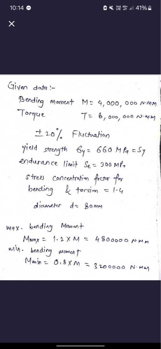 10:14

Given data:-
Bending moment M=4,000,000  N· mm
Torque

    T=8,000,000  N· mm

± 20 % Fluctuation
yield strength by=660 MPa=Sy
endurance limit Se=300 MPa
Strees concentration foctor for
bending & torsion =1.4
diameter d=80  mm
max. bending Moment

    Mmax=1.2 × M=4800000  N· mm

win. bending moment
Mmin =0.8 ×M=3200000  N· mm