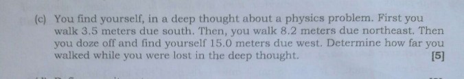 (c) You find yourself, in a deep thought about a physics problem. First you walk 3.5 meters due south. Then, you walk 8.2 meters due northeast. Then you doze off and find yourself 15.0 meters due west. Determine how far you walked while you were lost in the deep thought.

[5]