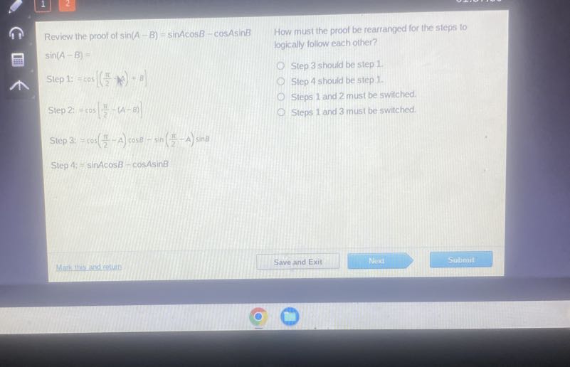 Review the proof of sin (A-B)=sin A cos B-cos A sin B
sin (A-B)=
Step 1: =cos(((π)/(2)-μ)+B)
Step 2: =cos((π)/(2)-(A-B))

How must the proof be rearranged for the steps to logically follow each other?
Step 3 should be step 1 ?
Step 4 should be step 1.
Steps 1 and 2 must be switched.
Steps 1 and 3 must be switched.

Step 3: =cos((π)/(2)-A) cos B-sin((π)/(2)-A) sin B
Step A: =sin A cos B-cos A sin B
Mark the and retun
Save and Exit
Nexd
Submit