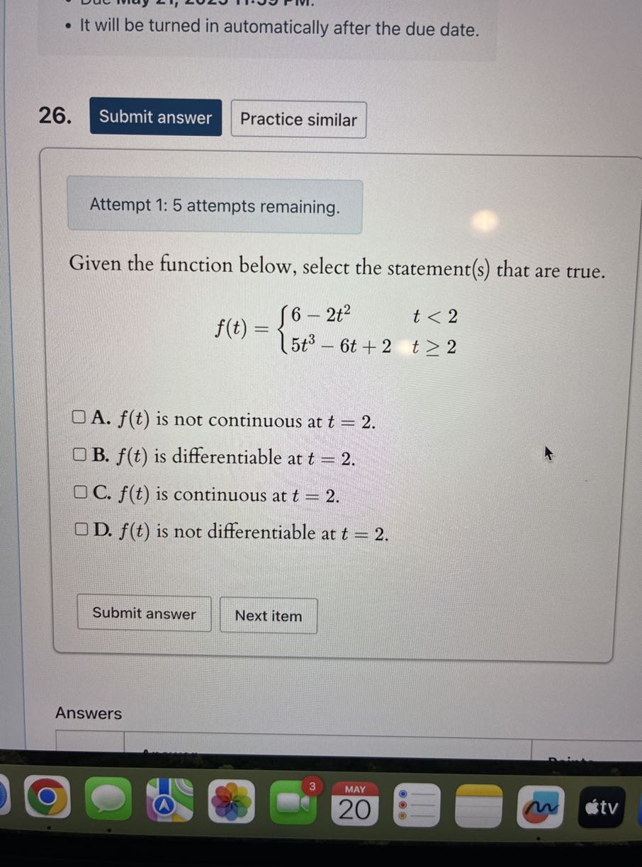 - It will be turned in automatically after the due date.
26.
Submit answer
Practice similar

Attempt 1:5 attempts remaining.

Given the function below, select the statement(s) that are true.

    f(t)={
        6-2 t^2    t<2 
        
        5 t^3-6 t+2     t ≥ 2
    .

A. f(t) is not continuous at t=2.
B. f(t) is differentiable at t=2.
C. f(t) is continuous at t=2.
D. f(t) is not differentiable at t=2.
Submit answer
Next item
Answers