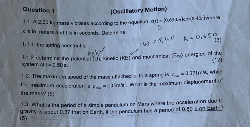 Question 1
(Oscillatory Motion)
1.1. A 2.00 kg mass vibrates according to the equation x(t)=(0.650  m) cos (8.40 t) where x is in meters and t is in seconds. Determine
1.1.1. the spring constant k,

    ω=8,40    A=0,650

1.1.2 determine the potential (U), kinetic (K E) and mechanical (Et o t) energies of the system at t=0.50  s.
1.2. The maximum speed of the mass attached to to a spring is vmax=0.371  m / s, while the maximum acceleration is amax=1.05  m / s^2. What is the maximum displacement of the mass? (5)
1.3. What is the period of a simple pendulum on Mars where the acceleration due to gravity is about 0.37 that on Earth, if the pendulum has a period of 0.80 s on Earth? (5)
