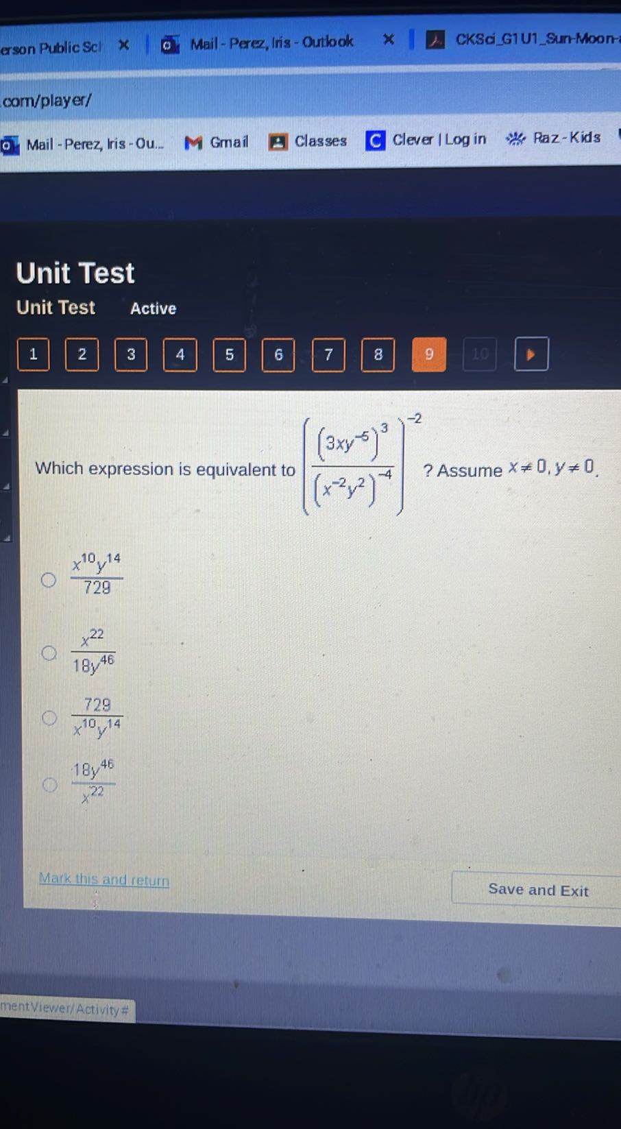 erson Public Scl
Mail - Perez, Iris - Outlook
CKSciG1 U1Sun-Moon-
com/player/
Mail - Perez, lris - Ou..
Gmail
Classes
Clever I Log in
Paz-Kids

Unit Test
Unit Test
Active

1
2
3
4
5
6
7
8
9
10

Which expression is equivalent to (((3 x y^-5)^3)/((x^-2 y^2)^-4))^-2 ? Assume x ≠ 0, y ≠ 0.
(x^10 y^14)/(729)
(x^22)/(18 y^46)
(729)/(x^10 y^14)
(18 y^46)/(x^22)
Mark this and return
Save and Exit
mentViewer/ Activity #