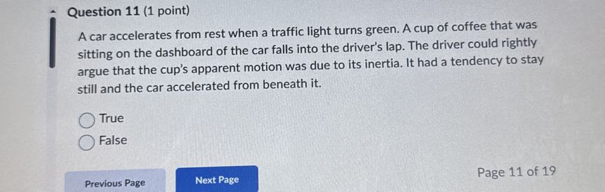 Question 11 (1 point)
A car accelerates from rest when a traffic light turns green. A cup of coffee that was sitting on the dashboard of the car falls into the driver's lap. The driver could rightly argue that the cup's apparent motion was due to its inertia. It had a tendency to stay still and the car accelerated from beneath it.
True
False
Previous Page
Next Page
Page 11 of 19