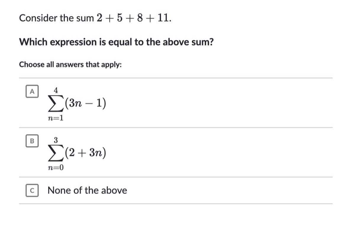 Consider the sum 2+5+8+11.
Which expression is equal to the above sum?

Choose all answers that apply:

A ∑n=1^4(3 n-1)
B ∑n=0^3(2+3 n)
c None of the above