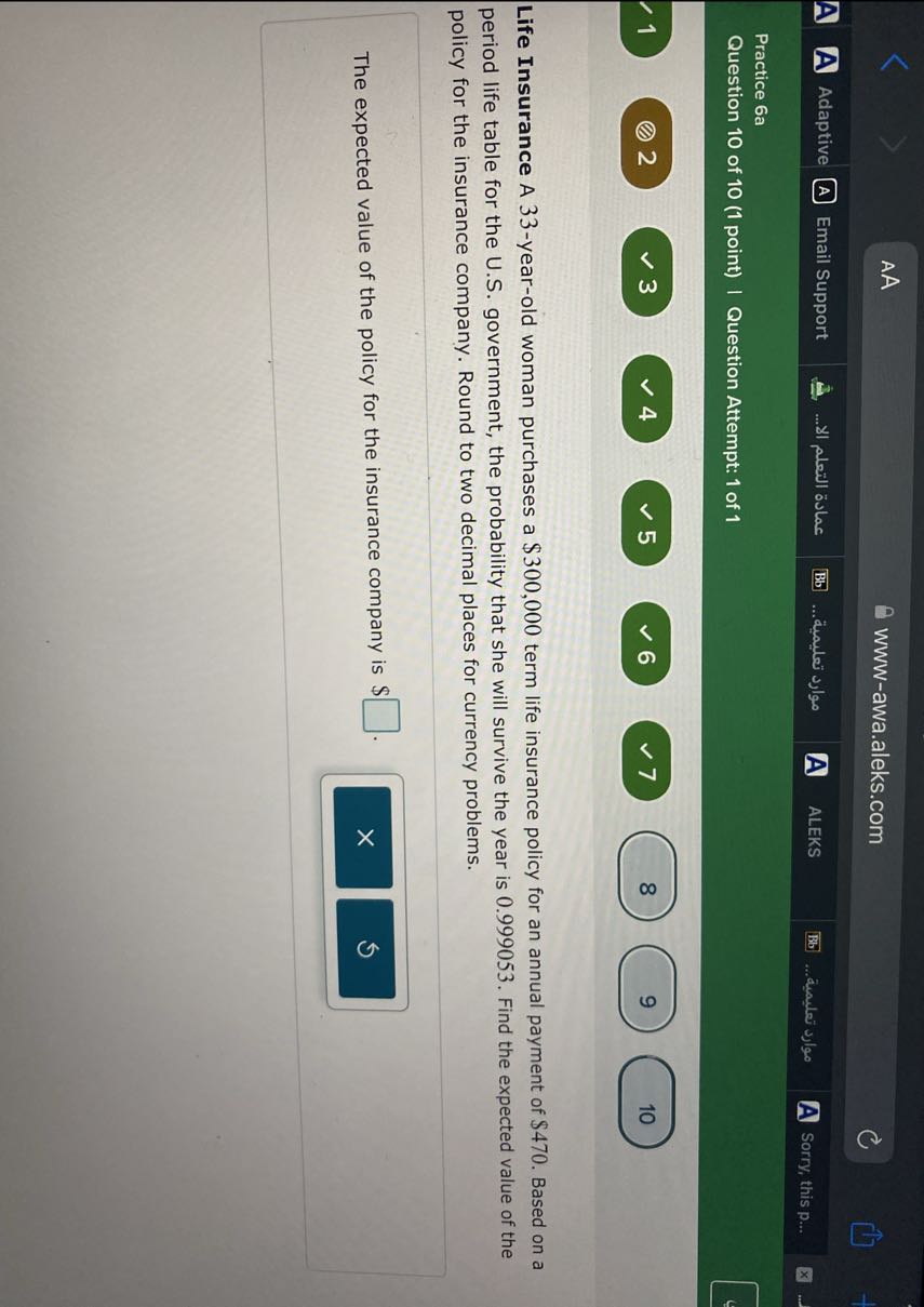 AA
www-awa.aleks.com
Adaptive
Email Support
????? ?????? ???...
????? ???????.
ALEKS
????? ????????.
Sorry, this p...

Practice 6a
Question 10 of 10 (1 point) | Question Attempt: 1 of 1
1
2
3
4
5
6
7
8
9
10

Life Insurance A 33-year-old woman purchases a $ 300,000 term life insurance policy for an annual payment of $ 470. Based on a period life table for the U.S. government, the probability that she will survive the year is 0.999053 . Find the expected value of the policy for the insurance company. Round to two decimal places for currency problems.

The expected value of the policy for the insurance company is $ □ .