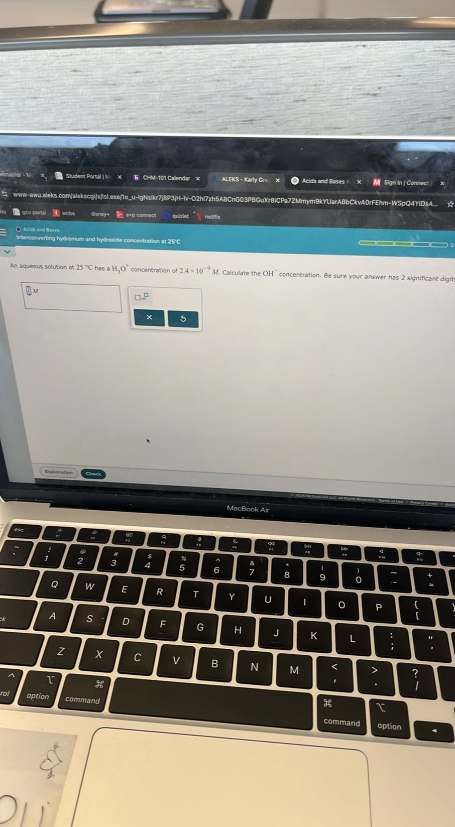 Student Portal N . K CHM-101 Calendar
ALEKS - Karly Gre
Acids and Bases :
Sign In | Connect )
gou portal
(i) whbs
disney+
a+p connect
quizlet
netifix
Intercorverting hydronium and hydroxide concentration at 25^∘C
⟵ ?

An aqueous solution at 25^∘C has a H3O^+concentration of 2.4 × 10^-9M. Calculate the OH^-concentration. Be sure your answer has 2 significant digit:
(1). [1.
×
6
Explanation
Check
MacBook Air
csc