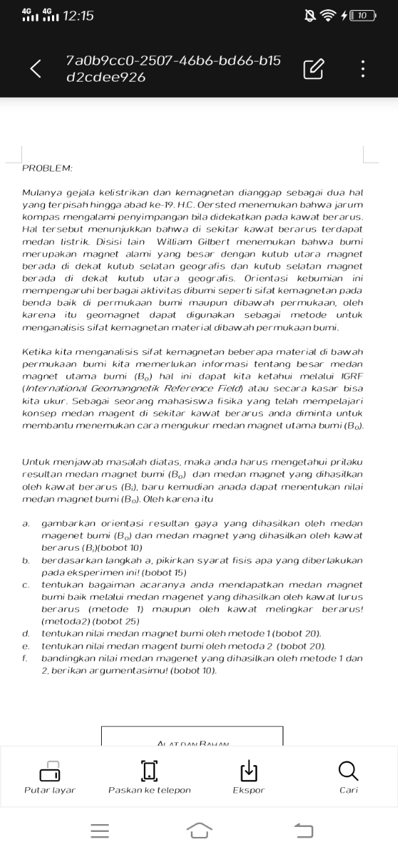 12:15
?410
7a0b9cc0-2507-46b6-bd66-b15
d2cdee926
PROBLEM:

Mulanya gejala kelistrikan dan kemagnetan dianggap sebagai dua hal yang terpisah hingga abad ke-19. H.C. Oersted menemukan bahwa jarum kompas mengalami penyimpangan bila didekatkan pada kawat berarus. Hal tersebut menunjukkan bahwa di sekitar kawat berarus terdapat medan listrik. Disisi lain William Gilbert menemukan bahwa bumi merupakan magnet alami yang besar dengan kutub utara magnet berada di dekat kutub selatan geografis dan kutub selatan magnet berada di dekat kutub utara geografis. Orientasi kebumian ini mempengaruhi berbagai aktivitas dibumi seperti sifat kemagnetan pada benda baik di permukaan bumi maupun dibawah permukaan, oleh karena itu geomagnet dapat digunakan sebagai metode untuk menganalisis sifat kemagnetan material dibawah permukaan bumi.

Ketika kita menganalisis sifat kemagnetan beberapa material di bawah permukaan bumi kita memerlukan informasi tentang besar medan magnet utama bumi (B0) hal ini dapat kita ketahui melalui IGRF (International Geomangnetik Reference Field) atau secara kasar bisa kita ukur. Sebagai seorang mahasiswa fisika yang telah mempelajari konsep medan magent di sekitar kawat berarus anda diminta untuk membantu menemukan cara mengukur medan magnet utama bumi ( .B0).

Untuk menjawab masalah diatas, maka anda harus mengetahui prilaku resultan medan magnet bumi (B0) dan medan magnet yang dihasilkan oleh kawat berarus (Bi), baru kemudian anada dapat menentukan nilai medan magnet bumi (B0). Oleh karena itu
a. gambarkan orientasi resultan gaya yang dihasilkan oleh medan magenet bumi (B0) dan medan magnet yang dihasilkan oleh kawat berarus (Bi)( bobot 10)
b. berdasarkan langkah a, pikirkan syarat fisis apa yang diberlakukan pada eksperimen ini! (bobot 15)
c. tentukan bagaiman acaranya anda mendapatkan medan magnet bumi baik melalui medan magenet yang dihasilkan oleh kawat lurus berarus (metode 1) maupun oleh kawat melingkar berarus! (metoda2) (bobot 25)
d. tentukan nilai medan magnet bumi oleh metode 1 (bobot 20).
e. tentukan nilai medan magent bumi oleh metoda 2 (bobot 20).
f. bandingkan nilai medan magenet yang dihasilkan oleh metode 1 dan 2. berikan argumentasimu! (bobot 10).
Putar layar
Paskan ke telepon
Ekspor
Cari