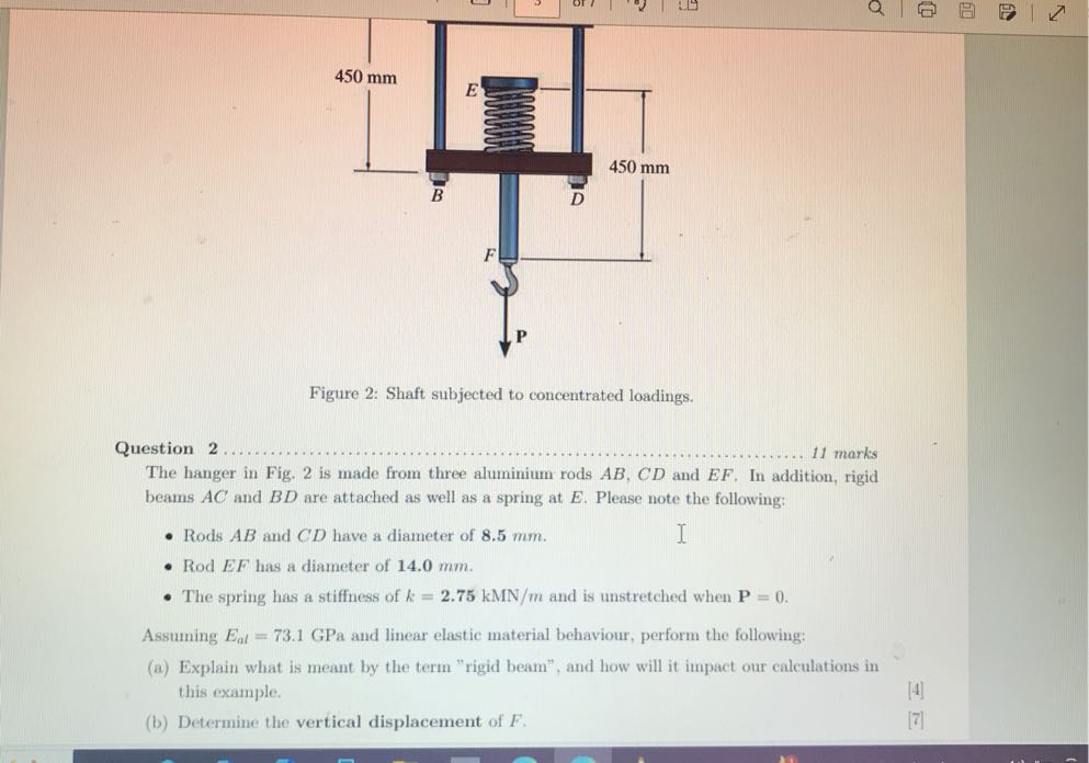 Figure 2: Shaft subjected to concentrated loadings.

Question 2 11 marks The hanger in Fig. 2 is made from three aluminium rods A B, C D and E F. In addition, rigid beams A C and B D are attached as well as a spring at E. Please note the following:
- Rods A B and C D have a diameter of 8.5 mm .
- Rod EF has a diameter of 1 4 . 0   𝐦 𝐦.
- The spring has a stiffness of k=2.75 kMN / m and is unstretched when 𝐏=0.

Assuming Ea l=73.1 GPa and linear elastic material behaviour, perform the following:
(a) Explain what is meant by the term "rigid beam", and how will it impact our calculations in this example.
[4]
(b) Determine the vertical displacement of F.
[7]