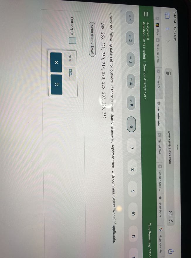 8:40 PM
Thu 15 May
www-awa.aleks.com
Welc
Session Clos:..
Timed Out
? ?????? ???? ????...
Timed Out
Session Clos...
Start Page
ω 84 P Jour
Time Remaining: 53: 27
Assignment 3
Question 6 of 15 (1 point) | Question Attempt: 1 of 1
= 1
=3
=5
6
7
8
9
10
11

Check the following data set for outliers. If there is more than one answer, separate them with commas. Select "None" if applicable.

    249,263,221,250,213,230,225,207,228,252


Send data to Excel

Outlier(s): □
None
□ □, …