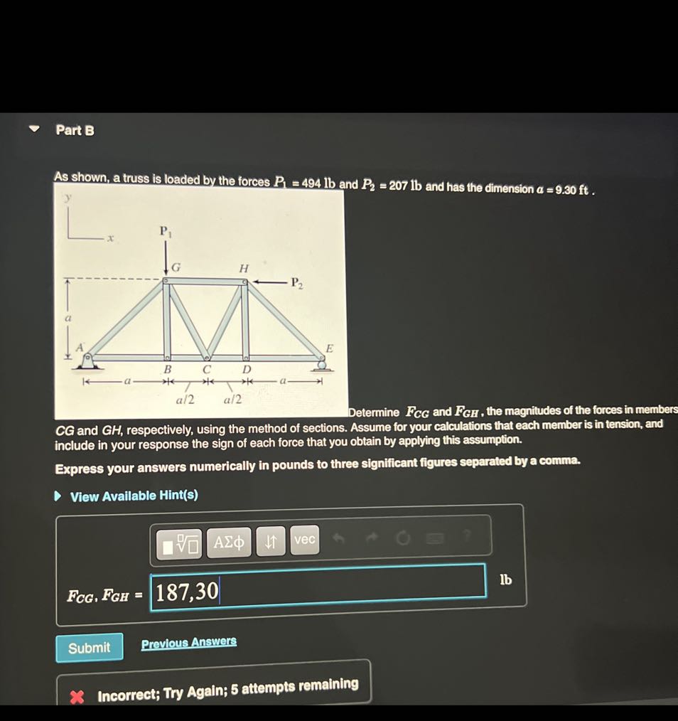 Part B

As shown, a truss is loaded by the forces P1=494 lb and P2=207 lb and has the dimension a=9.30 ft.
etermine FC G and FG H, the magnitudes of the forces in members include in your response the sign of each force the assume for your calculations that each member is in tension, and Express your answers numerically in pounds to three significant figures separated by a comma.

View Available Hint(s)
□
Submit
Previous Answers

Incorrect; Try Again; 5 attempts remaining