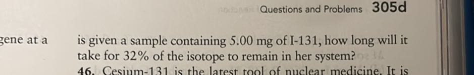 Questions and Problems
305d
gene at a is given a sample containing 5.00 mg of I-131, how long will it take for 32 % of the isotope to remain in her system?