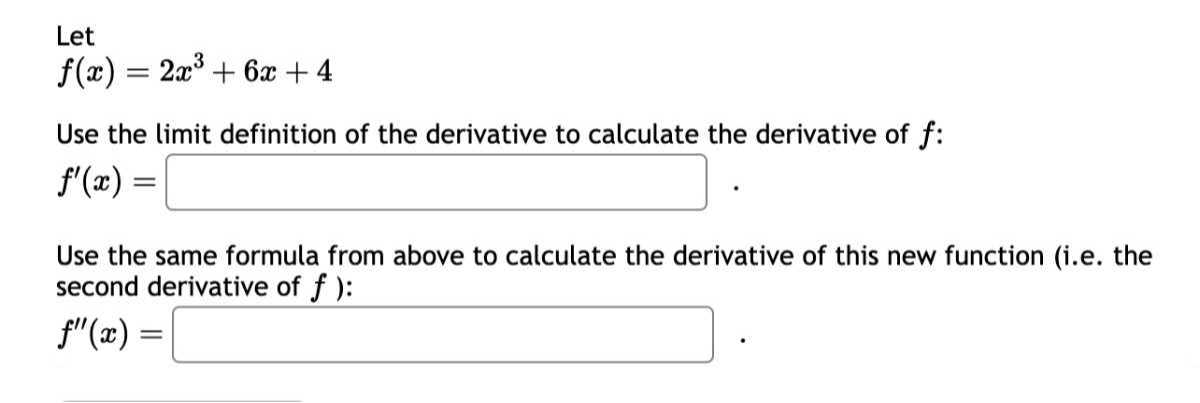Let

    f(x)=2 x^3+6 x+4


Use the limit definition of the derivative to calculate the derivative of f :

    f^'(x)=□.


Use the same formula from above to calculate the derivative of this new function (i.e. the second derivative of f ):

    f^''(x)=

□
