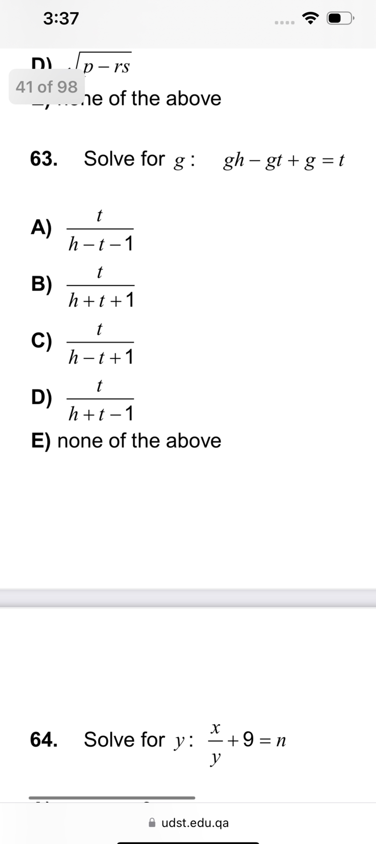 3:37
(n) √(p-r s)

41 of 98

, ... ..e of the above
63. Solve for g : g h-g t+g=t
A) (t)/(h-t-1)
?) (t)/(h+t+1)
C) (t)/(h-t+1)
D) (t)/(h+t-1)
E) none of the above
64. Solve for y: (x)/(y)+9=n

udst.edu.qa