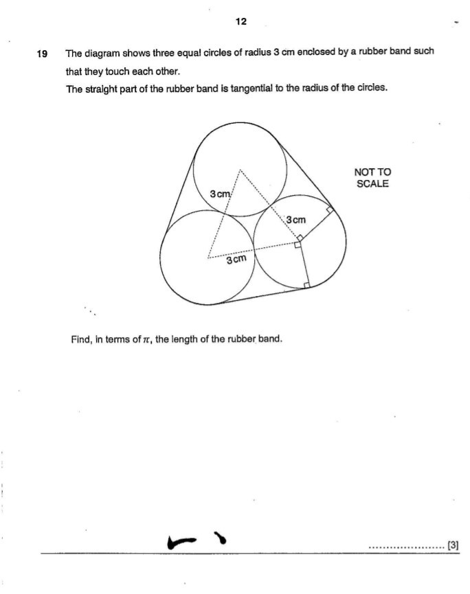 12

19 The diagram shows three equal circles of radius 3 cm enclosed by a rubber band such that they touch each other.
The straight part of the rubber band is tangential to the radius of the circles.

Find, in terms of π, the length of the rubber band.

[3]