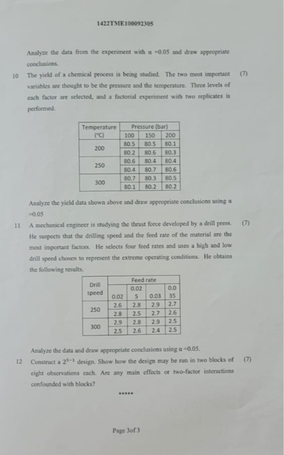 1422TME100092305

Analyze the data from the experiment with a=0.05 and draw appropriate conclusions.
10 The yield of a chemical process is being studied. The two most important
(7)
variables are thought to be the pressure and the temperature. Three levels of each factor are selected, and a factorial experiment with two replicates is performed.

2* 
Temperature 

(^∘C)
     3|c| Pressure (bar)  

 2 - 4      100     150     200 

2*200     80.5     80.5     80.1 

 2 - 4      80.2     80.6     80.3 

2*250     80.6     80.4     80.4 

 2 - 4      80.4     80.7     80.6 

2*300     80.7     80.3     80.5 

 2 - 4      80.1     80.2     80.2 



Analyze the yield data shown above and draw appropriate conclusions using a =0.05
11 A mechanical engineer is studying the thrust force developed by a drill press.
(7)
He suspects that the drilling speed and the feed rate of the material are the most important factors. He selects four feed rates and uses a high and low drill speed chosen to represent the extreme operating conditions. He obtains the following results.

3* 
Drill 

speed
     4|c| Feed rate  

        0.02         0.0 

    0.02     5     0.03     35 

2*250     2.6     2.8     2.9     2.7 

    2.8     2.5     2.7     2.6 

2*300     2.9     2.8     2.9     2.5 

    2.5     2.6     2.4     2.5 



Analyze the data and draw appropriate conclusions using a=0.05.
12 Construct a 2^5-1 design. Show how the design may be run in two blocks of
(7)
eight observations each. Are any main effects or two-factor interactions confounded with blocks?
Page 3of 3