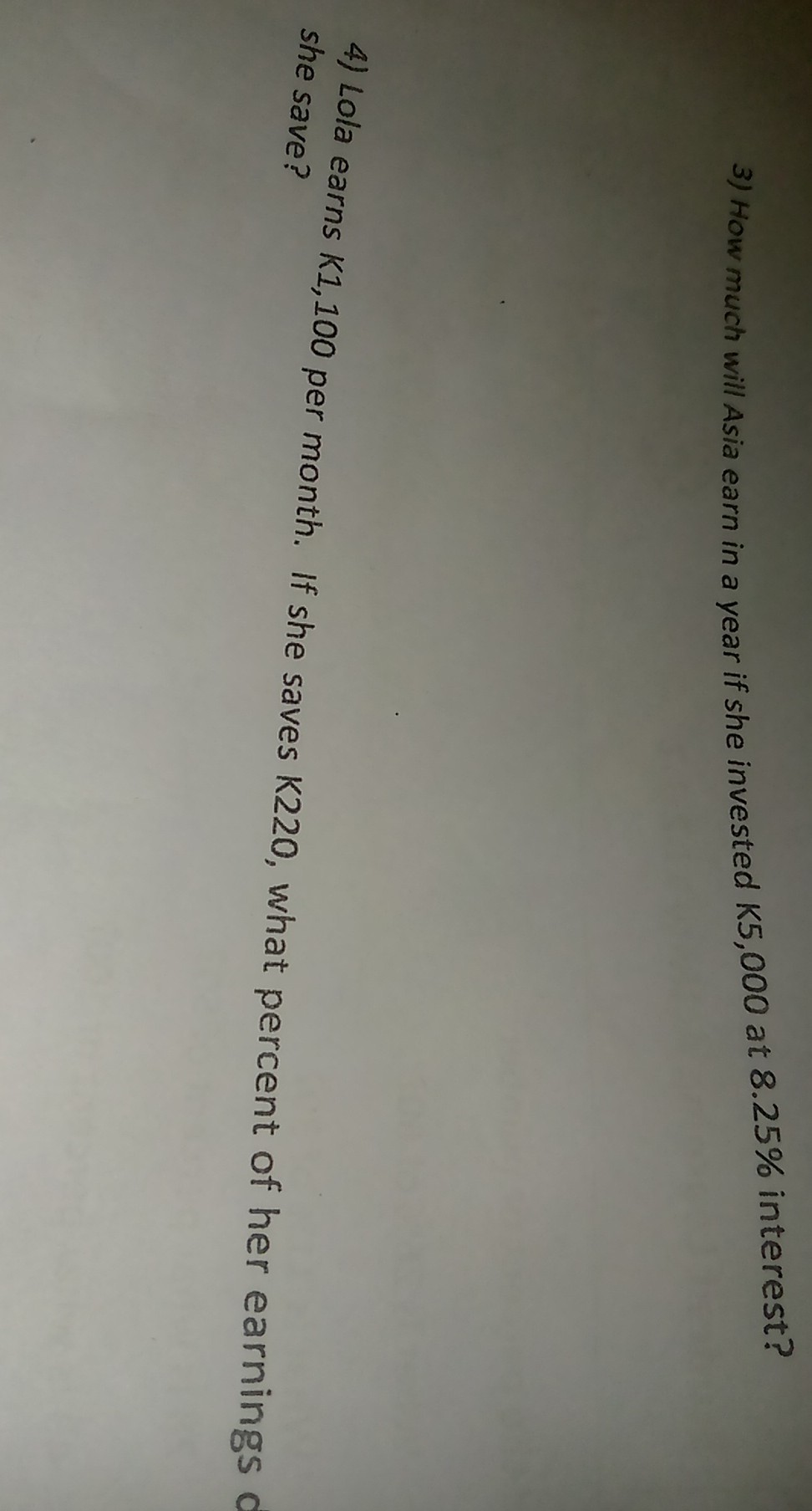 3) How much will Asia earn in a year if she invested K 5,000 at 8.25 % interest?
4) Lola earns K1,100 per month. If she saves K220, what percent of her earnings she save?