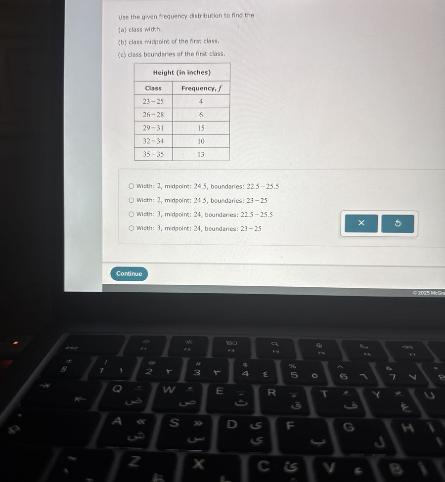 Use the given frequency distribution to find the
(a) class width.
(b) class midpoint of the first class.
(c) class boundaries of the first class.

2|c| Height (in inches)  

Class     Frequency, f 

23-25     4 

26-28     6 

29-31     15 

32-34     10 

35-35     13 


Width: 2, midpoint: 24.5, boundaries: 22.5-25.5
Width: 2 , midpoint: 24.5 , boundaries: 23-25
Width: 3, midpoint: 24 , boundaries: 22.5-25.5
Width: 3 , midpoint: 24 , boundaries: 23-25
Continue
© 2025 McGra