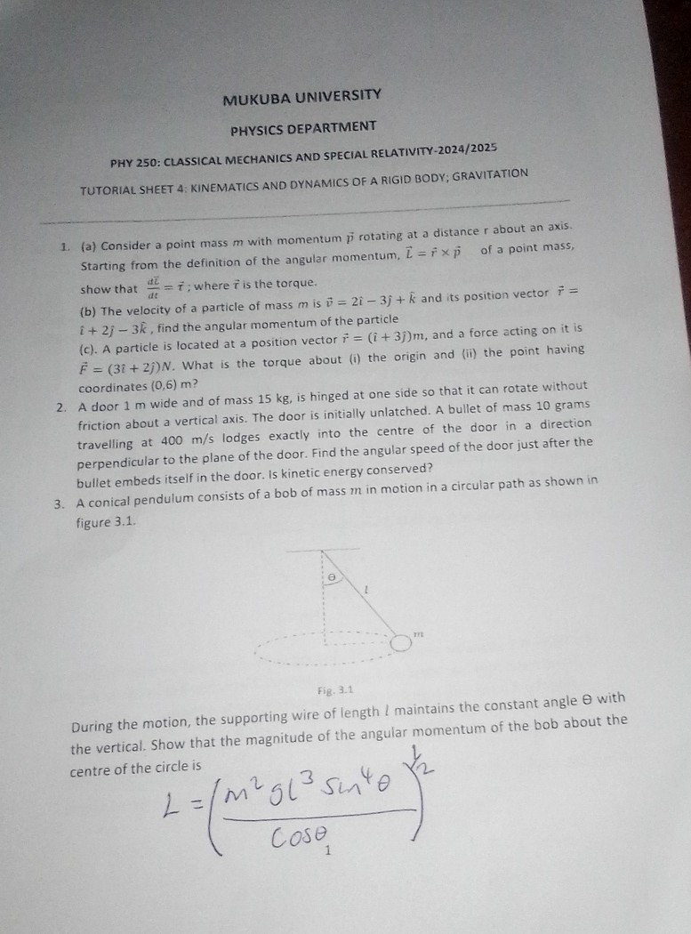 MUKUBA UNIVERSITY
PHYSICS DEPARTMENT
PHY 250: CLASSICAL MECHANICS AND SPECIAL RELATIVITY-2024/2025
TUTORIAL SHEET 4: KINEMATICS AND DYNAMICS OF A RIGID BODY; GRAVITATION
1. (a) Consider a point mass m with momentum p⃗ rotating at a distance r about an axis. Starting from the definition of the angular momentum, L⃗=r⃗×p⃗ of a point mass, show that (d t̅)/(d t)=τ⃗; where τ⃗ is the torque.
(b) The velocity of a particle of mass m is v⃗=2 î-3 ĵ+k̂ and its position vector r⃗= î+2 ĵ-3 k̂, find the angular momentum of the particle
(c). A particle is located at a position vector r⃗=(î+3 ĵ) m, and a force acting on it is F⃗=(3 î+2 ĵ) N. What is the torque about (i) the origin and (ii) the point having coordinates (0,6) m ?
2. A door 1 m wide and of mass 15 kg , is hinged at one side so that it can rotate without friction about a vertical axis. The door is initially unlatched. A bullet of mass 10 grams travelling at 400  m / s lodges exactly into the centre of the door in a direction perpendicular to the plane of the door. Find the angular speed of the door just after the bullet embeds itself in the door. Is kinetic energy conserved?
3. A conical pendulum consists of a bob of mass m in motion in a circular path as shown in figure 3.1.

Fig. 3.1
During the motion, the supporting wire of length l maintains the constant angle θ with the vertical. Show that the magnitude of the angular momentum of the bob about the centre of the circle is

    L=((m^2 g l^3sin ^4θ)/(cosθ))^2
